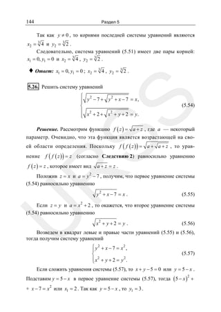 144

Раздел 5

Так как y ≠ 0 , то корнями последней системы уравнений являются
x2 = 3 4 и y2 = 3 2 .
Следовательно, система уравнений (5.51) имеет две пары корней:
x1 = 0, y1 = 0 и x2 = 3 4 , y2 = 3 2 .

♦ Ответ:

x1 = 0, y1 = 0 ; x2 = 3 4 , y2 = 3 2 .

5.26. Решить систему уравнений

SS

⎧ 2
2
⎪ y − 7 + y + x − 7 = x,
⎪
⎨
⎪ 2
2
⎪ x + 2 + x + y + 2 = y.
⎩

(5.54)

Решение. Рассмотрим функцию f ( z ) = a + z , где a — некоторый
параметр. Очевидно, что эта функция является возрастающей на своей области определения. Поскольку f ( f ( z ) ) = a + a + z , то уравнение

f ( f ( z ) ) = z (согласно Следствию 2) равносильно уравнению
a+z = z .

R

f ( z ) = z , которое имеет вид

2

Положив z = x и a = y − 7 , получим, что первое уравнение системы
(5.54) равносильно уравнению
y2 + x − 7 = x .

(5.55)

U

Если z = y и a = x 2 + 2 , то окажется, что второе уравнение системы
(5.54) равносильно уравнению
x2 + y + 2 = y .

(5.56)

Возведем в квадрат левые и правые части уравнений (5.55) и (5.56),
тогда получим систему уравнений
⎧ y 2 + x − 7 = x2 ,
⎪
⎨
⎪ x2 + y + 2 = y 2 .
⎩

(5.57)

Если сложить уравнения системы (5.57), то x + y − 5 = 0 или y = 5 − x .
Подставим y = 5 − x в первое уравнение системы (5.57), тогда ( 5 − x ) +
2

+ x − 7 = x 2 или x1 = 2 . Так как y = 5 − x , то y1 = 3 .

 