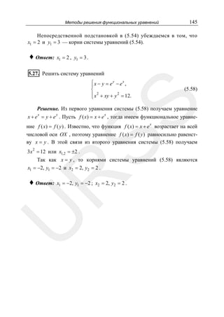 Методы решения функциональных уравнений

145

Непосредственной подстановкой в (5.54) убеждаемся в том, что
x1 = 2 и y1 = 3 — корни системы уравнений (5.54).

♦ Ответ:

x1 = 2 , y1 = 3 .

5.27. Решить систему уравнений
⎧x − y = e y − ex ,
⎪
⎨
⎪ x 2 + xy + y 2 = 12.
⎩

SS

(5.58)

Решение. Из первого уравнения системы (5.58) получаем уравнение
x

y

x

x + e = y + e . Пусть f ( x) = x + e , тогда имеем функциональное уравнеx

ние f ( x) = f ( y ) . Известно, что функция f ( x) = x + e возрастает на всей
числовой оси OX , поэтому уравнение f ( x) = f ( y ) равносильно равенству x = y . В этой связи из второго уравнения системы (5.58) получаем
3x 2 = 12 или x1,2 = ±2 .

Так как x = y , то корнями системы уравнений (5.58) являются

R

x1 = −2, y1 = −2 и x2 = 2, y2 = 2 .

x1 = −2, y1 = −2 ; x2 = 2, y2 = 2 .

U

♦ Ответ:

 