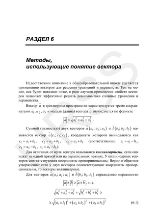 РАЗДЕЛ 6

SS

Методы,
использующие понятие вектора
Недостаточное внимание в общеобразовательной школе уделяется
применению векторов для решения уравнений и неравенств. Тем не менее, как будет показано ниже, в ряде случаев применение свойств векторов позволяет эффективно решать довольно-таки сложные уравнения и
неравенства.
Вектор a в трехмерном пространстве характеризуется тремя координатами a1 , a 2 , a3 и модуль (длина) вектора a вычисляется по формуле

R

2
2
2
a = a1 + a2 + a3 .

Суммой (разностью) двух векторов a ( a1 ; a2 ; a3 ) и b ( b1 ; b2 ; b3 ) на-

зывается вектор c ( c1 ; c2 ; c3 ) , координаты которого вычисляются как
c1 = a1 + b1 ,

c2 = a2 + b2 ,

c3 = a3 + b3

(соответственно,

c1 = a1 − b1 ,

U

c2 = a2 − b2 , c3 = a3 − b3 ).
Два отличных от нуля вектора называются коллинеарными, если они
лежат на одной прямой или на параллельных прямых. У коллинеарных векторов соответствующие координаты пропорциональны. Верно и обратное
утверждение: если у двух векторов соответствующие координаты пропорциональны, то векторы коллинеарные.
Для векторов a ( a1 ; a2 ; a3 ) и b ( b1 ; b2 ; b3 ) справедливо неравенство
a ± b ≥ a ± b , т. е.
2

2

2

2

2

2

a1 + a2 + a3 + b1 + b2 + b3 ≥
≥

( a1 ± b1 )2 + ( a2 ± b2 )2 + ( a3 ± b3 )2

(6.1)

 