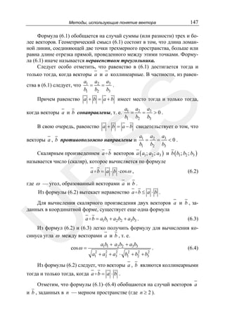 Методы, использующие понятие вектора

147

Формула (6.1) обобщается на случай суммы (или разности) трех и более векторов. Геометрический смысл (6.1) состоит в том, что длина ломанной линии, соединяющей две точки трехмерного пространства, больше или
равна длине отрезка прямой, проведенного между этими точками. Формула (6.1) иначе называется неравенством треугольника.
Следует особо отметить, что равенство в (6.1) достигается тогда и
только тогда, когда векторы a и a коллинеарные. В частности, из равенa
a
a
ства в (6.1) следует, что 1 = 2 = 3 .
b1 b2 b3

SS

Причем равенство a + b = a + b имеет место тогда и только тогда,
когда векторы a и b сонаправлены, т. е.

a1 a2 a3
=
=
>0.
b1 b2 b3

В свою очередь, равенство a + b = a − b свидетельствует о том, что
a1 a2 a3
=
=
<0.
b1 b2 b3

векторы a , b противоположно направлены и

Скалярным произведением a b векторов a ( a1 ; a2 ; a3 ) и b ( b1 ; b2 ; b3 )
называется число (скаляр), которое вычисляется по формуле
a b = a ⋅ b ⋅ cos ω ,

R

(6.2)

где ω — угол, образованный векторами a и b .
Из формулы (6.2) вытекает неравенство a b ≤ a ⋅ b .

U

Для вычисления скалярного произведения двух векторов a и b , заданных в координатной форме, существует еще одна формула
a b = a1b1 + a2b2 + a3b3 .

(6.3)

Из формул (6.2) и (6.3) легко получить формулу для вычисления косинуса угла ω между векторами a и b , т. е.
cos ω =

a1b1 + a2 b2 + a3b3
2
a1

2

2

2

2

2

+ a2 + a3 ⋅ b1 + b2 + b3

.

(6.4)

Из формулы (6.2) следует, что векторы a , b являются коллинеарными
тогда и только тогда, когда a b = a ⋅ b .
Отметим, что формулы (6.1)–(6.4) обобщаются на случай векторов a
и b , заданных в n — мерном пространстве (где n ≥ 2 ).

 