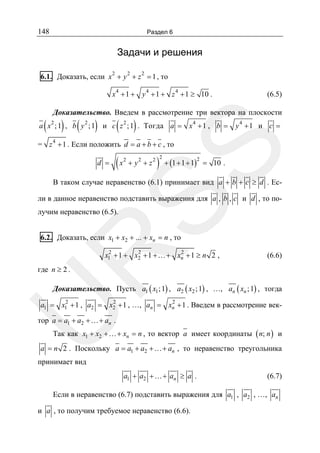 148

Раздел 6

Задачи и решения
2

2

2

6.1. Доказать, если x + y + z = 1 , то
x 4 + 1 + y 4 + 1 + z 4 + 1 ≥ 10 .

(

(6.5)

Доказательство. Введем в рассмотрение три вектора на плоскости
2

) (

)

a x ; 1 , b y2 ; 1

(

)

и c z 2 ; 1 . Тогда a = x 4 + 1 , b =

y4 +1 и c =

SS

= z 4 + 1 . Если положить d = a + b + c , то
d =

(x

2

+ y2 + z2

)

2

+ (1 + 1 + 1) = 10 .
2

В таком случае неравенство (6.1) принимает вид a + b + c ≥ d . Если в данное неравенство подставить выражения для a , b , c и d , то получим неравенство (6.5).

R

6.2. Доказать, если x1 + x2 + ... + xn = n , то

2
2
2
x1 + 1 + x2 + 1 +…+ xn + 1 ≥ n 2 ,

(6.6)

где n ≥ 2 .

Доказательство. Пусть a1 ( x1 ; 1) , a2 ( x2 ; 1) , …, an ( xn ; 1) , тогда

U

2
2
2
a1 = x1 + 1 , a2 = x2 + 1 , …, an = xn + 1 . Введем в рассмотрение век-

тор a = a1 + a2 +…+ an .
Так как x1 + x2 +…+ xn = n , то вектор a имеет координаты ( n; n ) и

a = n 2 . Поскольку a = a1 + a2 +…+ an , то неравенство треугольника

принимает вид

a1 + a2 +…+ an ≥ a .

(6.7)

Если в неравенство (6.7) подставить выражения для a1 , a2 , …, an
и a , то получим требуемое неравенство (6.6).

 