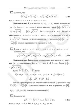 149

Методы, использующие понятие вектора

6.3. Доказать, что
2
2
2
2
2
2
x1 + y1 + x2 + y2 +…+ xn + yn ≥

p2 + q2 ,

(6.8)

где x1 + x2 +…+ xn = p и y1 + y2 +…+ yn = q ,
Доказательство. Пусть векторы a1 , a2 , …, an имеют координаты

( x1 ; y1 ) , ( x2 ; y2 ) ,

…,

( xn ; yn )

соответственно, тогда

2
2
a1 = x1 + y1 ,

2
2
2
2
a2 = x2 + y2 , …, an = xn + yn . Пусть a = a1 + a2 + …+ an . По усло-

a =

SS

вию задачи x1 + x2 + …+ xn = p и y1 + y2 + …+ yn = q , поэтому a ( p; q ) и
p 2 + q 2 . Отсюда с учетом неравенства треугольника a1 + a2 + … +

+ an ≥ a следует справедливость неравенства (6.8).

6.4. Пусть x1 + x2 + ... + xn = 3 , y1 + y2 + ... + yn = 4 и z1 + z2 + ... + zn = 5 .
Доказать, что
2
2
2
2
2
2
2
2
2
x1 + y1 + z1 + x2 + y2 + z2 + ... + xn + yn + zn ≥ 5 2 .

(6.9)

Доказательство. Рассмотрим в трехмерном пространстве n векто-

( xk ; yk ; zk ) ,

R
ров ak

с координатами

где k = 1, 2, …, n . Тогда ak =

2
2
2
= xk + yk + zk .

Пусть a = a1 + a2 + …+ an . Тогда

U

a ( x1 + x2 + …+ xn ; y1 + y2 + …+ yn ; z1 + z2 + …+ zn ) = a ( 3; 4; 5 )

и a = 32 + 42 + 52 = 5 2 .

Так как в рассматриваемом примере неравенство (6.1) принимает вид

a1 + a2 +…+ an ≥ a , то после подстановки в него выражений для a1 ,
_

_

_

| a2 | , …, | an | и | a | , получаем неравенство (6.9).

6.5. Доказать, что
2
2
2
2
2
2
x1 + y1 + x2 + y2 + …+ xn + yn ≥ 1 ,

если x1 + x2 + ... + xn = sin ω и y1 + y2 +…+ yn = cos ω .

(6.10)

 