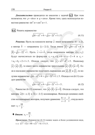 150

Раздел 6

Доказательство проводится по аналогии с задачей 6.3. При этом
полагается, что p = sin ω и q = cos ω . Кроме того, здесь используется из2

2

вестное равенство sin ω + cos ω = 1 .
6.6. Решить неравенство
(6 − x ) 2 + 4 + ( x − 2) 2 + 1 ≤ 5 .

(6.11)

SS

Решение. Пусть на плоскости вектор a имеет координаты (6 − x; 2) ,

а вектор b — координаты
b =

( x − 2 )2 + 1 .

( x − 2; 1) .

Тогда имеем a =

( 6 − x )2 + 4

и

Пусть c = a + b , тогда координаты вектора c ( c1 ; c2 )

будут вычисляться по формулам c1 = a1 + b1 = 6 − x + x − 2 = 4 и c2 =
= a2 + b2 = 2 + 1 = 3 . Отсюда следует, что

c = 3 2 +42 = 5 . Поскольку

c = a + b , то имеет место неравенство треугольника a + b ≥ a + b . Ес-

R

ли в последнее неравенство подставить выражения для a , b и c , то получим неравенство
дует равенство

(6 − x ) 2 + 4 + ( x − 2) 2 + 1 ≥ 5 . Отсюда и из (6.11) сле(6 − x ) 2 + 4 + ( x − 2) 2 + 1 = 5 .

(6.12)

U

Равенство (6.12) означает, что a + b = a + b . Отсюда следует, что

векторы a ( 6 − x; 2 ) и b ( x − 2; 1) коллинеарные. Используя основное свой-

ство коллинеарных векторов, получаем уравнение
кает x1 =

6− x 2
= , откуда вытеx−2 1

10
.
3

♦ Ответ:

x1 =

10
.
3

Примечание. Неравенство (6.11) можно задать в более усложненном виде,
т. е.

x 2 − 12 x + 40 + x 2 − 4 x + 5 ≤ 5 .

 