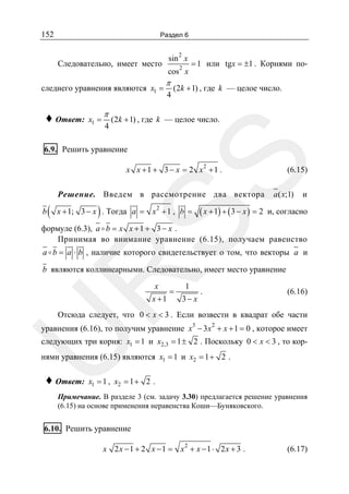 152

Раздел 6
2

sin x

Следовательно, имеет место
следнего уравнения являются x1 =

♦ Ответ:

x1 =

π
4

2

cos x

π
4

= 1 или tgx = ±1 . Корнями по-

(2k + 1) , где k — целое число.

(2k + 1) , где k — целое число.

SS

6.9. Решить уравнение
x x + 1 + 3 − x = 2 x2 + 1 .

Решение. Введем в рассмотрение два вектора
b

(

)

( x + 1) + ( 3 − x ) = 2

x + 1; 3 − x . Тогда a = x 2 + 1 , b =

(6.15)

a ( x;1)

и

и, согласно

формуле (6.3), a b = x x + 1 + 3 − x .
Принимая во внимание уравнение (6.15), получаем равенство
a b = a ⋅ b , наличие которого свидетельствует о том, что векторы a и

R

b являются коллинеарными. Следовательно, имеет место уравнение
x

x +1

=

1

3− x

.

(6.16)

Отсюда следует, что 0 < x < 3 . Если возвести в квадрат обе части
3

2

U

уравнения (6.16), то получим уравнение x − 3 x + x + 1 = 0 , которое имеет

следующих три корня: x1 = 1 и x2,3 = 1 ± 2 . Поскольку 0 < x < 3 , то корнями уравнения (6.15) являются x1 = 1 и x2 = 1 + 2 .

♦ Ответ:

x1 = 1 , x2 = 1 + 2 .

Примечание. В разделе 3 (см. задачу 3.30) предлагается решение уравнения
(6.15) на основе применения неравенства Коши—Буняковского.

6.10. Решить уравнение
x 2 x − 1 + 2 x − 1 = x2 + x − 1 ⋅ 2x + 3 .

(6.17)

 