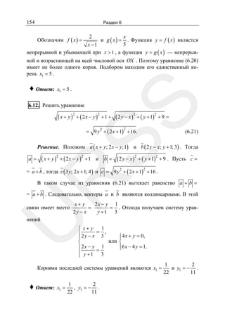 154

Раздел 6

Обозначим f ( x ) =

2

и g ( x) =

x
. Функция y = f ( x ) является
5

x −1
непрерывной и убывающей при x > 1 , а функция y = g ( x ) — непрерыв-

ной и возрастающей на всей числовой оси OX . Поэтому уравнение (6.20)
имеет не более одного корня. Подбором находим его единственный корень x1 = 5 .

♦ Ответ:

x1 = 5 .

SS

6.12. Решить уравнение

( x + y )2 + ( 2 x − y )2 + 1 + ( 2 y − x )2 + ( y + 1)2 + 9 =
= 9 y 2 + ( 2 x + 1) + 16.
2

(6.21)

Решение. Положим a ( x + y; 2 x − y; 1) и b ( 2 y − x; y + 1; 3) . Тогда

( x + y )2 + ( 2 x − y )2 + 1

a =

и

b =

( 2 y − x )2 + ( y + 1)2 + 9 .

Пусть c =

= a + b , тогда c ( 3 y; 2 x + 1; 4 ) и c = 9 y + ( 2 x + 1) + 16 .
2

R

2

В таком случае из уравнения (6.21) вытекает равенство a + b =

= a + b . Следовательно, векторы a и b являются коллинеарными. В этой
x+ y
2x − y 1
=
= . Отсюда получаем систему урав2y − x
y +1 3

U

связи имеет место

нений

1
⎧ x+ y
⎪2y − x = 3 ,
⎧4 x + y = 0,
⎪
⎪
или ⎨
⎨
⎪6 x − 4 y = 1.
⎪ 2x − y 1
⎩
⎪ y +1 = 3
⎩

Корнями последней системы уравнений являются x1 =

♦ Ответ:

x1 =

1
2
, y1 = − .
22
11

1
2
и y1 = − .
22
11

 