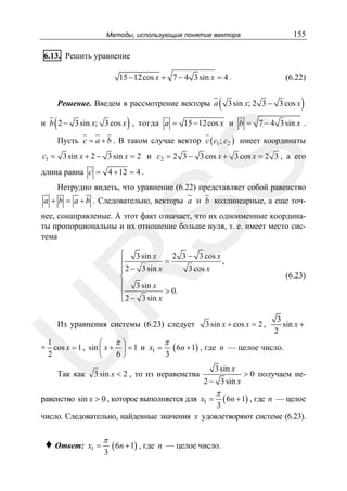 155

Методы, использующие понятие вектора

6.13. Решить уравнение

15 − 12 cos x + 7 − 4 3 sin x = 4 .
Решение. Введем в рассмотрение векторы a

(

(

(6.22)

3 sin x; 2 3 − 3 cos x

)

)

и b 2 − 3 sin x; 3 cos x , тогда a = 15 − 12 cos x и b = 7 − 4 3 sin x .
Пусть c = a + b . В таком случае вектор c ( c1 ; c2 ) имеет координаты

SS

c1 = 3 sin x + 2 − 3 sin x = 2 и c2 = 2 3 − 3 cos x + 3 cos x = 2 3 , а его

длина равна c = 4 + 12 = 4 .

Нетрудно видеть, что уравнение (6.22) представляет собой равенство
a + b = a + b . Следовательно, векторы a и b коллинеарные, а еще точ-

нее, сонаправленые. А этот факт означает, что их одноименные координаты пропорциональны и их отношение больше нуля, т. е. имеет место система

R

⎧ 3 sin x
2 3 − 3 cos x
,
=
⎪
3 cos x
⎪ 2 − 3 sin x
⎨
⎪ 3 sin x
> 0.
⎪
⎩ 2 − 3 sin x

U

Из уравнения системы (6.23) следует

(6.23)

3 sin x + cos x = 2 ,

3
sin x +
2

π
1
π⎞
⎛
+ cos x = 1 , sin ⎜ x + ⎟ = 1 и x1 = ( 6n + 1) , где n — целое число.
6⎠
3
2
⎝
Так как

3 sin x < 2 , то из неравенства

3 sin x
2 − 3 sin x

π

> 0 получаем не-

( 6n + 1) , где n — целое
3
число. Следовательно, найденные значения x удовлетворяют системе (6.23).

равенство sin x > 0 , которое выполняется для x1 =

♦ Ответ:

x1 =

π
3

( 6n + 1) , где

n — целое число.

 