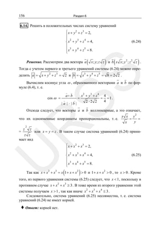 156

Раздел 6

6.14. Решить в положительных числах систему уравнений
⎧ x + y 2 + z 3 = 2,
⎪
⎪ 2
3
4
⎨ x + y + z = 4,
⎪
⎪ x3 + y 4 + z 5 = 8.
⎩

Решение. Рассмотрим два вектора a

(

(6.24)

)

(

)

x ; y; z z и b x x ; y 2 ; z 2 z .

Тогда с учетом первого и третьего уравнений системы (6.24) можно опре-

SS

делить a = x + y 2 + z 3 = 2 и b = x3 + y 4 + z 5 = 8 = 2 2 .

Вычислим косинус угла ω , образованного векторами a и b по формуле (6.4), т. е.
_

cos ω =

_

a b

_

_

=

2

3

x +y +z

|a | ⋅ |b|

2 ⋅2 2

4

=

4
=1.
4

Отсюда следует, что векторы a и b коллинеарные, а это означает,

R

что их одноименные координаты пропорциональны, т. е.
=

z

2

z

x

=

y2
=
y

или x = y = z . В таком случае система уравнений (6.24) прини-

U

z z
мает вид

x x

(

⎧ x + x 2 + x3 = 2,
⎪
⎪ 2
3
4
⎨ x + x + x = 4,
⎪
⎪ x3 + x 4 + x5 = 8.
⎩

(6.25)

)

Так как x + x 2 + x3 = x 1 + x + x 2 > 0 и 1 + x + x 2 > 0 , то x > 0 . Кроме

того, из первого уравнения системы (6.25) следует, что x < 1 , поскольку в

противном случае x + x 2 + x3 ≥ 3 . В тоже время из второго уравнения этой
системы получаем x > 1 , так как иначе x 2 + x3 + x 4 ≤ 3 .
Следовательно, система уравнений (6.25) несовместна, т. е. система
уравнений (6.24) не имеет корней.

♦ Ответ: корней нет.

 