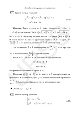 157

Методы, использующие понятие вектора

6.15. Решить систему уравнений
2
2
2
2
⎧
⎪ ( x + 2 ) + y + ( x − 2 ) + y = 4,
⎨
⎪ x 2 + y 2 − 6 x + 5 = 0.
⎩

(6.26)

( x + 2; y )

и

( x − 2 )2 + y 2

.

Решение. Пусть векторы a , b имеют координаты

( x − 2; y ) , соответственно. Тогда

a =

( x + 2 )2 + y 2

и b =

SS

Пусть c = a − b . Тогда координатами вектора c являются ( 4; 0 ) и c = 4 .
В таком случае из первого уравнения системы (6.26) следует, что
a + b = c , а это означает, что векторы a и b коллинеарные.

Так как векторы a и b коллинеарные, то

x+2 y
= . Если при этом
x−2 y

x+2
= 1 противоречиво.
x−2
Пусть y = 0 . Тогда из (6.26) получаем систему уравнений

y ≠ 0 , то соотношение

R

⎧ x + 2 + x − 2 = 4,
⎪
⎨
⎪ x 2 − 6 x + 5 = 0,
⎩

которая имеет единственный корень x1 = 1 .

U

Поскольку a + b = a − b , то векторы a и b противоположно на-

правленные. Следовательно, при x1 = 1 должно выполняться неравенство

x+2
< 0 . Легко можно убедиться, что это действительно так.
x−2

♦ Ответ:

x1 = 1 , y1 = 0 .

6.16. Решить систему уравнений
⎧ x + y + z = 13,
⎪
⎨
⎪ x 2 + 1 + y 2 + 4 + z 2 + 9 = 7.
⎩

(6.27)

 