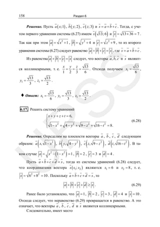 158

Раздел 6

Решение. Пусть a ( x; 1) , b ( y; 2 ) , c ( z; 3) и s = a + b + c . Тогда, с учетом первого уравнения системы (6.27) имеем s
Так как при этом a = x 2 + 1 , b =

(

)

13; 6 и s = 13 + 36 = 7 .

y 2 + 4 и c = z 2 + 9 , то из второго

уравнения системы (6.27) следует равенство a + b + c = s , где s = a + b + c .
Из равенства a + b + c = s следует, что векторы a, b, c и s являют-

y1 =

x y z
13
13
= = =
. Отсюда получаем x1 =
,
1 2 3
6
6

SS

ся коллинеарными, т. е.
13
13
, z1 =
.
3
2

♦ Ответ:

x1 =

13
13
13
, y1 =
, z1 =
.
6
3
2

6.17. Решить систему уравнений

R

⎧ x + y + z + t = 6,
⎪
⎨
⎪ 1 − x 2 + 4 − y 2 + 9 − z 2 + 16 − t 2 = 8.
⎩

(6.28)

Решение. Определим на плоскости векторы a , b , c , d следующим

(

образом: a x, 1 − x

2

) , b ( y,
(

4− y

2

) , c ( z,

9− z

2

) , d (t, 16 − t ) . В та2

)

U

ком случае a = x 2 − 1 − x 2 = 1 , b = 2 , c = 3 и d = 4 .

Пусть a + b + c + d = s , тогда из системы уравнений (6.28) следует,
что координатами вектора s ( s1 ; s2 ) являются s1 = 6 и s2 = 8 , т. е.
s = 62 + 82 = 10 . Поскольку a + b + c + d = s , то
a+b+c+d ≥ s .

(6.29)

Ранее было установлено, что a = 1 , b = 2 , c = 3 , d = 4 и s = 10 .
Отсюда следует, что неравенство (6.29) превращается в равенство. А это
означает, что векторы a , b , c , d и s являются коллинеарными.
Следовательно, имеет место

 