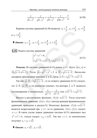 159

Методы, использующие понятие вектора

x
1− x

2

=

y
4− y

2

z

=

9− z

2

=

t
16 − t

2

Корнями системы уравнений (6.30) являются x1 =

=

3
.
4

(6.30)

3
1
4
, y1 = 1 , z1 = 1
5
5
5

2
и t1 = 2 .
5
x1 =

3
1
4
2
, y1 = 1 , z1 = 1 , t1 = 2 .
5
5
5
5

SS

♦ Ответ:

6.18. Решить систему уравнений

⎧ x 2 + y 2 = 4,
⎪
⎨
⎪
⎩ x y − 1 + y x − 1 = 2 x + y − 2.

(6.31)

Решение. Из системы уравнений (6.31) имеем x > 1 . Пусть a ( x, y ) и
b

(

)

y − 1, x − 1 . Тогда a = x 2 + y 2 = 2 и b = x + y − 2 . Вычислим

R

скалярное произведение векторов a и b , тогда a b = x y − 1 + y x − 1 .

Так как a ⋅ b = 2 x + y − 2 , то из второго уравнения (6.31) следует,

что a b = a ⋅ b , а это равенство означает, что векторы a и b являются

U

коллинеарными. Следовательно,

x

y −1

=

y
x −1

или x x − 1 = y y − 1 .

Введем в рассмотрение функцию f ( x ) = x x − 1 . Тогда получаем

функциональное уравнение f ( x) = f ( y ) (методы решения функциональных
уравнений приведены в разделе 5). Поскольку функция f ( x ) = x x − 1
является возрастающей при x > 1 , то из уравнения f ( x) = f ( y ) следует
x = y . В таком случае первое уравнение системы (6.31) принимает вид
2

2

x + x = 4 , откуда следует x1,2 = ± 2 . Так как x > 1 , то окончательно
получаем x1 = y1 = 2 .

♦ Ответ:

x1 = 2 , y1 = 2 .

 