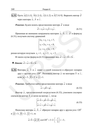 160

Раздел 6

6.19. Пусть a ( 2; 1; 1) , b (1; 2; 1) , c (1; 1; 2 ) и d ( 7; 8; 9 ) . Выразить вектор d
через векторы a , b и c .
Решение. Будем искать представление вектора d в виде
d = x1 a + x2 b + x3 c .

(6.31)

Принимая во внимание координаты векторов a , b , c , d и формулу
(6.31), получаем систему уравнений

SS

⎧2 x1 + x2 + x3 = 7,
⎪
⎪
⎨ x1 + 2 x2 + x3 = 8,
⎪
⎪ x1 + x2 + 2 x3 = 9,
⎩

решая которую получаем x1 = 1 , x2 = 2 , x3 = 3 .

В таком случае формула (6.31) принимает вид d = a + 2b + 3c .

♦ Ответ: d = a + 2b + 3c .

6.20. Векторы a , b и c лежат в одной плоскости и образуют попарно

R

друг с другом угол 120o . Разложить вектор a по векторам b и c ,

если a = 3 , b = 2 и c = 1 .

U

Решение. Требуется найти представление вектора a в виде
a = pb + qc .

(6.32)

Вектор a , представленный посредством (6.32), умножим скалярно

сначала на вектор b , а затем на вектор c , тогда
⎧a b = pb b + qb c,
⎪
⎨
⎪a c = pb c + qc c.
⎩

(6.33)

Поскольку векторы a , b , c образуют попарно друг с другом угол 120
и a = 3 , b = 2 , c = 1 , то
⎛ 1⎞
a b = a ⋅ b ⋅ cos120o = 3 ⋅ 2 ⋅ ⎜ − ⎟ = −3 ,
⎝ 2⎠

o

 