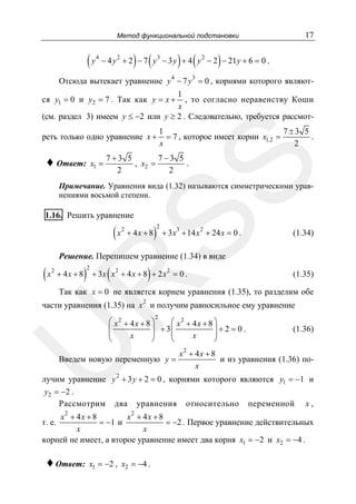 17

Метод функциональной подстановки

(y

4

) (

) (

)

− 4 y 2 + 2 − 7 y 3 − 3 y + 4 y 2 − 2 − 21 y + 6 = 0 .
4

3

Отсюда вытекает уравнение y − 7 y = 0 , корнями которого являют1
, то согласно неравенству Коши
x
(см. раздел 3) имеем y ≤ −2 или y ≥ 2 . Следовательно, требуется рассмот-

ся y1 = 0 и y2 = 7 . Так как y = x +

реть только одно уравнение x +
x1 =

7+3 5
7−3 5
, x2 =
.
2
2

SS

♦ Ответ:

1
7±3 5
= 7 , которое имеет корни x1,2 =
.
x
2

Примечание. Уравнения вида (1.32) называются симметрическими уравнениями восьмой степени.

1.16. Решить уравнение

(x

2

+ 4x + 8

)

2

+ 3x3 + 14 x 2 + 24 x = 0 .

(1.34)

Решение. Перепишем уравнение (1.34) в виде
2

+ 4x + 8

)

2

(

)

+ 3x x 2 + 4 x + 8 + 2 x 2 = 0 .

R

(x

(1.35)

Так как x = 0 не является корнем уравнения (1.35), то разделим обе

части уравнения (1.35) на x 2 и получим равносильное ему уравнение
2

U

⎛ x2 + 4 x + 8 ⎞
⎛ x2 + 4 x + 8 ⎞
+ 3⎜
⎜
⎟
⎟+2 = 0.
⎜
⎟
⎜
⎟
x
x
⎝
⎠
⎝
⎠

Введем новую переменную y =

(1.36)

x2 + 4x + 8
и из уравнения (1.36) поx

2

лучим уравнение y + 3 y + 2 = 0 , корнями которого являются y1 = −1 и
y2 = −2 .
Рассмотрим два уравнения относительно переменной x ,
x2 + 4 x + 8
x2 + 4 x + 8
= −1 и
= −2 . Первое уравнение действительных
x
x
корней не имеет, а второе уравнение имеет два корня x1 = −2 и x2 = −4 .

т. е.

♦ Ответ:

x1 = −2 , x2 = −4 .

 