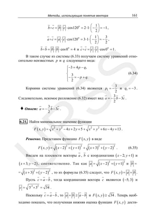 161

Методы, использующие понятие вектора

⎛ 1⎞
b c = b ⋅ c ⋅ cos120o = 2 ⋅1 ⋅ ⎜ − ⎟ = − 1 ,
⎝ 2⎠
3
⎛ 1⎞
a c = a ⋅ c ⋅ cos120o = 3 ⋅1 ⋅ ⎜ − ⎟ = − ,
2
⎝ 2⎠
o

o

b b = b ⋅ b ⋅ cos 0 = 4 и c c = c ⋅ c ⋅ cos 0 = 1 .

В таком случае из системы (6.33) получаем систему уравнений относительно неизвестных p и q следующего вида:

SS

⎧−3 = 4 p − q,
⎪
⎨ 3
⎪− = − p + q.
⎩ 2

(6.34)

3
и q1 = − 3 .
2
3
Следовательно, искомое разложение (6.32) имеет вид a = − b − 3c .
2
♦ Ответ: a = − 3 b − 3c .
2

Корнями системы уравнений (6.34) являются p1 = −

R

6.21. Найти минимальное значение функции

F ( x, y ) = x 2 + y 2 − 4 x + 2 y + 5 + x 2 + y 2 + 6 x − 4 y + 13 .

Решение. Представим функцию F ( x, y ) в виде

U

F ( x, y ) =

( x − 2 )2 + ( y + 1)2 + ( x + 3)2 + ( y − 2 )2

.

(6.35)

Введем на плоскости векторы a , b с координатами ( x − 2; y + 1) и

( x + 3; y − 2 ) ,

=

соответственно. Так как a =

( x + 3)2 + ( y − 2 )2

( x − 2 )2 + ( y + 1)2

и b =

, то из формулы (6.35) следует, что F ( x, y ) = a + b .

Пусть c = a − b , тогда координатами вектора c являются ( −5; 3) и
c =

5 2 + 32 = 34 .

Поскольку c = a − b , то a + b ≥ a − b и F ( x, y ) ≥ 34 . Теперь необходимо показать, что полученная нижняя оценка функции F ( x, y ) дости-

 