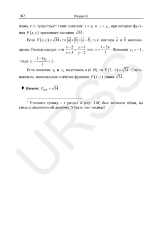 162

Раздел 6

жима, т. е. существуют такие значения x = x1 и y = y1 , при которых функция F ( x, y ) принимает значение

34 .

Если F ( x, y ) = 34 , то a + b = a − b , т. е. векторы a и b коллинеарные. Отсюда следует, что
тогда x1 =

1− 5y
x − 2 y +1
=
или x =
. Положим y1 = −1 ,
3
x+3 y−2

1 − 5 y1
=2.
3

Если значения x1 и y1 подставить в (6.35), то F ( 2, −1) = 34 . Следо-

♦ Ответ:
I

SS

вательно, минимальное значение функции F ( x, y ) равно

34 .

Fmin = 34 .

U

R

Уточните правку - в раздел 4 (стр. 118) был вставлен абзац, по
смыслу аналогичный данному. Убрать этот отсюда?

 