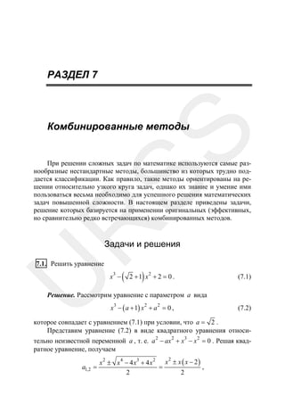 РАЗДЕЛ 7

SS

Комбинированные методы

R

При решении сложных задач по математике используются самые разнообразные нестандартные методы, большинство из которых трудно поддается классификации. Как правило, такие методы ориентированы на решении относительно узкого круга задач, однако их знание и умение ими
пользоваться весьма необходимо для успешного решения математических
задач повышенной сложности. В настоящем разделе приведены задачи,
решение которых базируется на применении оригинальных (эффективных,
но сравнительно редко встречающихся) комбинированных методов.

Задачи и решения

U

7.1. Решить уравнение

3

x −

(

)

2

2 +1 x + 2 = 0 .

(7.1)

Решение. Рассмотрим уравнение с параметром a вида
x3 − ( a + 1) x 2 + a 2 = 0 ,

(7.2)

которое совпадает с уравнением (7.1) при условии, что a = 2 .
Представим уравнение (7.2) в виде квадратного уравнения относи-

тельно неизвестной переменной a , т. е. a 2 − ax 2 + x3 − x 2 = 0 . Решая квадратное уравнение, получаем

x 2 ± x 4 − 4 x3 + 4 x 2 x ± x ( x − 2 )
=
,
2
2
2

a1,2 =

 