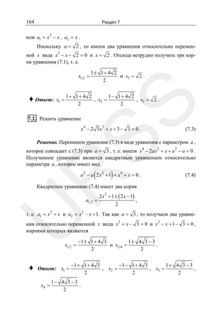 164

Раздел 7
2

или a1 = x − x , a2 = x .
Поскольку a = 2 , то имеем два уравнения относительно переменной x вида x 2 − x − 2 = 0 и x = 2 . Отсюда нетрудно получить три корня уравнения (7.1), т. е.

x1,2 =

x1 =

1+ 1+ 4 2
1− 1+ 4 2
, x2 =
, x3 = 2 .
2
2

SS

♦ Ответ:

1± 1+ 4 2
и x3 = 2 .
2

7.2. Решить уравнение

4

2

x − 2 3x + x + 3 − 3 = 0 .

(7.3)

Решение. Перепишем уравнение (7.3) в виде уравнения с параметром a ,
4

2

2

которое совпадает с (7.3) при a = 3 , т. е. имеем x − 2ax + x + a − a = 0 .
Полученное уравнение является квадратным уравнением относительно
параметра a , которое имеет вид

(

)

R

a2 − a 2 x2 + 1 + x4 + x = 0 .

(7.4)

Квадратное уравнение (7.4) имеет два корня
a1,2 =

2

2 x 2 + 1 ± ( 2 x − 1)
2

,

2

U

т. е. a1 = x + x и a2 = x − x + 1 . Так как a = 3 , то получаем два уравне-

ния относительно переменной x вида x 2 + x − 3 = 0 и x 2 − x + 1 − 3 = 0 ,
корнями которых являются
x1,2 =

♦

Ответ: x1 =
x4 =

−1 ± 1 + 4 3
1± 4 3 − 3
и x3,4 =
.
2
2

−1 + 1 + 4 3
−1 − 1 + 4 3
1+ 4 3 − 3
, x2 =
, x3 =
,
2
2
2

1− 4 3 − 3
.
2

 