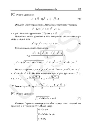 165

Комбинированные методы

7.3. Решить уравнение
3

x −

(

)

2

7 +1 x + x + 7 − 7 = 0 .

(7.5)

Решение. Вместо уравнения (7.5) будем рассматривать уравнение

x − ( p + 1) x + x + p − p = 0 ,
3

2

2

которое совпадает с уравнением (7.5) при p = 7 .
Перепишем данное уравнение в виде квадратного относительно параметра p , т. е. в виде

)

SS

(

p 2 − p x 2 + 1 + x3 − x 2 + x = 0 .

(7.6)

Корнями уравнения (7.6) являются
2

p1,2 =

x +1±

( x + 1)
2

2

(

3

2

−4 x −x + x

2

)=

2
2
x 2 + 1 ± ( x − 1)
x 2 + 1 ± x 4 − 4 x3 + 6 x 2 − 4 x + 1 x + 1 ± ( x − 1)
.
=
=
2
2
2
4

=

2

R

Отсюда получаем p1 = x и p2 = x − x + 1 . Так как p = 7 , то x = 7
2

и x − x + 1 − 7 = 0 . Отсюда получаем три корня уравнения (7.5),

т. е. x1 = 7 , x2 =

x1 = 7 , x2 =

U

♦ Ответ:

1+ 4 7 − 3
1− 4 7 − 3
и x3 =
.
2
2
1+ 4 7 − 3
1− 4 7 − 3
, x3 =
.
2
2

7.4. Решить уравнение
35 − 2 45 − 2 x = x − 5 .

(7.7)

Решение. Первоначально определим область допустимых значений переменной x в уравнении (7.7). Имеет место
⎧45 − 2 x ≥ 0,
⎪
⎪
⎨35 − 2 45 − 2 x ≥ 0,
⎪
⎪ x − 5 ≥ 0,
⎩

 
