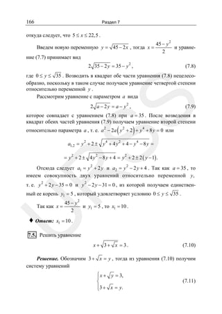 166

Раздел 7

откуда следует, что 5 ≤ x ≤ 22,5 .
Введем новую переменную y = 45 − 2 x , тогда x =
ние (7.7) принимает вид

45 − y 2
и уравне2

2

2 35 − 2 y = 35 − y ,

(7.8)

SS

где 0 ≤ y ≤ 35 . Возводить в квадрат обе части уравнения (7.8) нецелесообразно, поскольку в таком случае получаем уравнение четвертой степени
относительно переменной y .
Рассмотрим уравнение с параметром a вида
2

2 a − 2y = a − y ,

(7.9)

которое совпадает с уравнением (7.8) при a = 35 . После возведения в
квадрат обеих частей уравнения (7.9) получаем уравнение второй степени

(

)

относительно параметра a , т. е. a 2 − 2a y 2 + 2 + y 4 + 8 y = 0 или
2

4

2

4

a1,2 = y + 2 ± y + 4 y + 4 − y − 8 y =

= y 2 + 2 ± 4 y 2 − 8 y + 4 = y 2 + 2 ± 2 ( y − 1) .
2

2

R

Отсюда следует a1 = y + 2 y и a2 = y − 2 y + 4 . Так как a = 35 , то
имеем совокупность двух уравнений относительно переменной y ,
2

2

т. е. y + 2 y − 35 = 0 и y − 2 y − 31 = 0 , из которой получаем единствен-

ный ее корень y1 = 5 , который удовлетворяет условию 0 ≤ y ≤ 35 .
45 − y 2
и y1 = 5 , то x1 = 10 .
2

U

Так как x =

♦ Ответ:

x1 = 10 .

7.5. Решить уравнение

x + 3+ x = 3.

(7.10)

Решение. Обозначим 3 + x = y , тогда из уравнения (7.10) получим
систему уравнений
⎧
⎪ x + y = 3,
⎨
⎪
⎩3 + x = y.

(7.11)

 