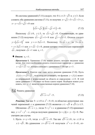 167

Комбинированные методы

Из системы уравнений (7.11) следует, что 0 ≤ x ≤ 3 − 3 и y ≥ 3 . Если
сложить оба уравнения системы (7.11), то получим x + y + 3 + x = 3 + y ,
x − y + x + y = 0 или

(
Поскольку

)

x +1

2

)

x − y +1 = 0 .

(7.12)

x + y > 0 . Следовательно, из урав-

x − y + 1 = 0 или

y = x + 1 . Отсюда следует

или y = x + 2 x + 1 . Поскольку 3 + x = y , то 3 + x =

SS

(

)(

x ≥ 0 , y ≥ 3 , то

нения (7.12) получаем
y=

x+ y

= x + 2 x + 1 или x + x − 2 = 0 , решая которое относительно переменной
x , получаем x = 1 или x1 = 1 .

♦ Ответ:

x1 = 1 .

Примечание 1. Уравнение (7.10) можно решить методом введения параметра. Для этого необходимо решить относительно параметра a уравнение
x + a + x = a , которое совпадает с уравнением (7.10) при a = 3 .

Примечание 2. Имеется еще один метод решения уравнения (7.10). Пусть

R

f ( x ) = x + 3 + x , тогда нетрудно установить, что функция y = f ( x ) являет-

ся непрерывной и возрастающей на области ее определения x ≥ 0 . В этой
связи уравнение (7.10) имеет не более одного корня. Подбором можно установить, что x1 = 1 является единственным корнем уравнения (7.10).

U

7.6. Решить уравнение

2

5− x = x −5 .

(7.13)

2

Решение. Так как 5 − x ≥ 0 и x − 5 ≥ 0 , то областью допустимых значений переменной x в уравнении (7.13) являются x ≤ − 5 и 5 ≤ x ≤ 5 .

Обозначим

2

5 − x = y , тогда 5 = y + x и уравнение (7.13) принимает

вид y = x − y − x , откуда получаем уравнение ( x + y )( x − y − 1) = 0 . Рас2

2

смотрим два случая.
1. Пусть x + y = 0 , тогда x + 5 − x = 0 . Так как

5 − x ≥ 0 , то x ≤ 0 и

x ≤ − 5 . Из уравнения x + 5 − x = 0 получаем x 2 + x − 5 = 0 , от-

 