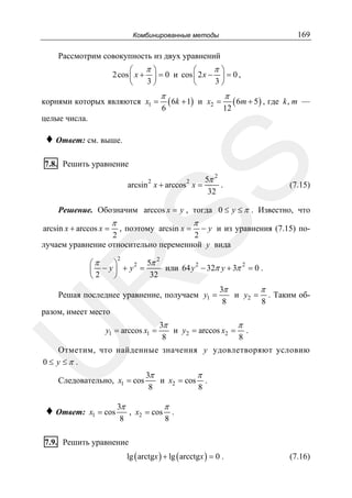 169

Комбинированные методы

Рассмотрим совокупность из двух уравнений

π⎞
π⎞
⎛
⎛
2 cos ⎜ x + ⎟ = 0 и cos ⎜ 2 x − ⎟ = 0 ,
3⎠
3⎠
⎝
⎝
корнями которых являются x1 =

π
6

( 6k + 1)

и x2 =

π
12

( 6m + 5 ) , где

k, m —

целые числа.

♦ Ответ: см. выше.

SS

7.8. Решить уравнение

2

2

arcsin x + arccos x =

5π 2
.
32

(7.15)

Решение. Обозначим arccos x = y , тогда 0 ≤ y ≤ π . Известно, что
arcsin x + arccos x =

π

π

, поэтому arcsin x = − y и из уравнения (7.15) по2
2
лучаем уравнение относительно переменной y вида
2

R

5π 2
⎛π
⎞
2
2
− y ⎟ + y2 =
или 64 y − 32π y + 3π = 0 .
⎜
2
32
⎝
⎠

Решая последнее уравнение, получаем y1 =

3π
π
и y2 = . Таким об8
8

разом, имеет место

U

y1 = arccos x1 =

3π
π
и y2 = arccos x2 = .
8
8

Отметим, что найденные значения y удовлетворяют условию
0≤ y ≤π .
Следовательно, x1 = cos

♦ Ответ:

x1 = cos

3π
π
и x2 = cos .
8
8

3π
π
, x2 = cos .
8
8

7.9. Решить уравнение
lg ( arctgx ) + lg ( arcctgx ) = 0 .

(7.16)

 