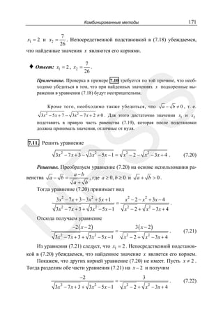 171

Комбинированные методы

7
. Непосредственной подстановкой в (7.18) убеждаемся,
26
что найденные значения x являются его корнями.
x1 = 2 и x2 =

♦ Ответ:

x1 = 2 , x2 =

7
.
26

SS

Примечание. Проверка в примере 7.10 требуется по той причине, что необходимо убедиться в том, что при найденных значениях x подкоренные выражения в уравнении (7.18) будут неотрицательны.
Кроме того, необходимо также убедиться, что

a − b ≠ 0 , т. е.

3 x 2 − 5 x + 7 − 3 x 2 − 7 x + 2 ≠ 0 . Для этого достаточно значения x1 и x2
подставить в правую часть равенства (7.19), которая после подстановки
должна принимать значения, отличные от нуля.

7.11. Решить уравнение

3x 2 − 7 x + 3 − 3x 2 − 5 x − 1 = x 2 − 2 − x 2 − 3x + 4 .

(7.20)

R

Решение. Преобразуем уравнение (7.20) на основе использования раa−b
венства a − b =
, где a ≥ 0, b ≥ 0 и a + b > 0 .
a+ b
Тогда уравнение (7.20) принимает вид
2

2

3x − 7 x + 3 − 3x + 5 x + 1

U

3x 2 − 7 x + 3 + 3x 2 − 5 x − 1

=

2

2

x − 2 − x + 3x − 4
x 2 − 2 + x2 − 3x + 4

.

Отсюда получаем уравнение
−2 ( x − 2 )

3x 2 − 7 x + 3 + 3x 2 − 5 x − 1

=

3( x − 2)
x 2 − 2 + x2 − 3x + 4

.

(7.21)

Из уравнения (7.21) следует, что x1 = 2 . Непосредственной подстановкой в (7.20) убеждаемся, что найденное значение x является его корнем.
Покажем, что других корней уравнение (7.20) не имеет. Пусть x ≠ 2 .
Тогда разделим обе части уравнения (7.21) на x − 2 и получим
−2
2

2

3x − 7 x + 3 + 3x − 5 x − 1

=

3
2

x − 2 + x2 − 3x + 4

.

(7.22)

 
