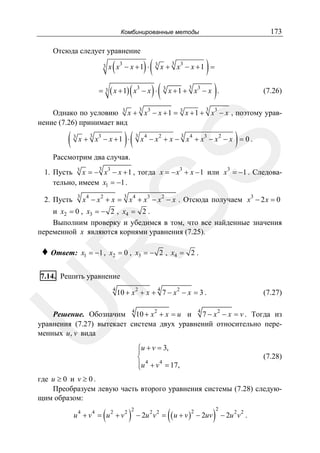 173

Комбинированные методы

Отсюда следует уравнение
3

(

)(

3

x x − x +1 ⋅

3

3

)(

(

)

3

x + x − x +1 =

= 3 ( x + 1) x3 − x ⋅

3

)

3

x + 1 + x3 − x .

3

(7.26)

3

Однако по условию 3 x + x3 − x + 1 = 3 x + 1 + x3 − x , поэтому уравнение (7.26) принимает вид
3

3

)(

3

x + x − x +1 ⋅

3

4

3

2

4

3

2

)

x −x + x − x + x −x −x = 0.

SS

(

Рассмотрим два случая.
3

1. Пусть 3 x = − x3 − x + 1 , тогда x = − x3 + x − 1 или x3 = −1 . Следовательно, имеем x1 = −1 .
2. Пусть

3

3

x 4 − x 2 + x = x 4 + x3 − x 2 − x . Отсюда получаем x3 − 2 x = 0

и x2 = 0 , x3 = − 2 , x4 = 2 .
Выполним проверку и убедимся в том, что все найденные значения
переменной x являются корнями уравнения (7.25).
x1 = −1 , x2 = 0 , x3 = − 2 , x4 = 2 .

R

♦ Ответ:

7.14. Решить уравнение

4

10 + x 2 + x + 7 − x 2 − x = 3 .

U

4

4

(7.27)

4

Решение. Обозначим 10 + x 2 + x = u и 7 − x 2 − x = v . Тогда из
уравнения (7.27) вытекает система двух уравнений относительно переменных u, v вида
⎧u + v = 3,
⎪
⎨ 4
⎪u + v 4 = 17,
⎩

(7.28)

где u ≥ 0 и v ≥ 0 .
Преобразуем левую часть второго уравнения системы (7.28) следующим образом:

(

u 4 + v4 = u 2 + v2

)

2

(

− 2u 2 v 2 = ( u + v ) − 2uv
2

)

2

− 2u 2 v 2 .

 