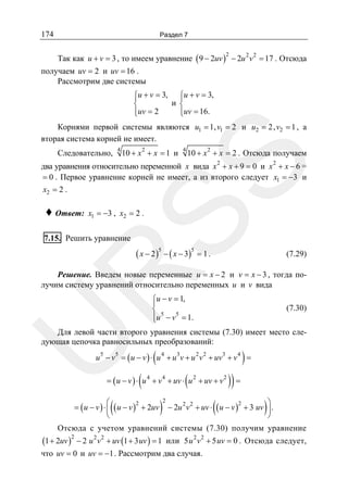 174

Раздел 7

Так как u + v = 3 , то имеем уравнение ( 9 − 2uv ) − 2u 2 v 2 = 17 . Отсюда
2

получаем uv = 2 и uv = 16 .
Рассмотрим две системы
⎧u + v = 3, ⎧u + v = 3,
⎪
⎪
и ⎨
⎨
⎪uv = 2
⎪uv = 16.
⎩
⎩

Корнями первой системы являются u1 = 1, v1 = 2 и u2 = 2, v2 = 1 , а
вторая система корней не имеет.
4

10 + x 2 + x = 1 и

4

10 + x 2 + x = 2 . Отсюда получаем

SS

Следовательно,

два уравнения относительно переменной x вида x 2 + x + 9 = 0 и x 2 + x − 6 =
= 0 . Первое уравнение корней не имеет, а из второго следует x1 = −3 и
x2 = 2 .

♦ Ответ:

x1 = −3 , x2 = 2 .

7.15. Решить уравнение

( x − 2 )5 − ( x − 3 )5 = 1 .

(7.29)

R

Решение. Введем новые переменные u = x − 2 и v = x − 3 , тогда получим систему уравнений относительно переменных u и v вида
⎧u − v = 1,
⎪
⎨ 5 5
⎪
⎩u − v = 1.

(7.30)

U

Для левой части второго уравнения системы (7.30) имеет место следующая цепочка равносильных преобразований:

(

)

u 5 − v5 = ( u − v ) ⋅ u 4 + u 3v + u 2 v 2 + uv3 + v 4 =

(

(

= ( u − v ) ⋅ u 4 + v 4 + uv ⋅ u 2 + uv + v 2

(

⎛
2
= ( u − v ) ⋅ ⎜ ( u − v ) + 2uv
⎝

)

2

(

)) =

)

⎞
2
− 2u 2 v 2 + uv ⋅ ( u − v ) + 3 uv ⎟ .
⎠

Отсюда с учетом уравнений системы (7.30) получим уравнение

(1 + 2uv )2 − 2 u 2 v 2 + uv (1 + 3 uv ) = 1

2 2

или 5 u v + 5 uv = 0 . Отсюда следует,

что uv = 0 и uv = −1 . Рассмотрим два случая.

 