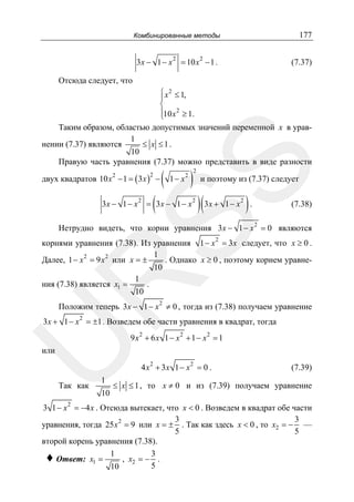 177

Комбинированные методы

3x − 1 − x

2

2

= 10 x − 1 .

(7.37)

Отсюда следует, что

SS

⎧ x 2 ≤ 1,
⎪
⎨
⎪10 x 2 ≥ 1.
⎩
Таким образом, областью допустимых значений переменной x в урав1
нении (7.37) являются
≤ x ≤1.
10
Правую часть уравнения (7.37) можно представить в виде разности

двух квадратов 10 x 2 − 1 = ( 3 x ) −
2

3x − 1 − x

2

( 1− x )
2

(

= 3x − 1 − x

2

2

и поэтому из (7.37) следует

)(3x +

1− x

2

).

(7.38)

Нетрудно видеть, что корни уравнения 3x − 1 − x 2 = 0 являются

R

корнями уравнения (7.38). Из уравнения 1 − x 2 = 3 x следует, что x ≥ 0 .
1
Далее, 1 − x 2 = 9 x 2 или x = ±
. Однако x ≥ 0 , поэтому корнем уравне10
1
ния (7.38) является x1 =
.
10
Положим теперь 3x − 1 − x 2 ≠ 0 , тогда из (7.38) получаем уравнение

U

3x + 1 − x 2 = ±1 . Возведем обе части уравнения в квадрат, тогда
9 x2 + 6 x 1 − x2 + 1 − x2 = 1

или

Так как

1

10

4 x 2 + 3x 1 − x 2 = 0 .

(7.39)

≤ x ≤ 1 , то x ≠ 0 и из (7.39) получаем уравнение

3 1 − x 2 = −4 x . Отсюда вытекает, что x < 0 . Возведем в квадрат обе части
3
3
уравнения, тогда 25 x 2 = 9 или x = ± . Так как здесь x < 0 , то x2 = − —
5
5
второй корень уравнения (7.38).
♦ Ответ: x1 = 1 , x2 = − 3 .
5
10

 