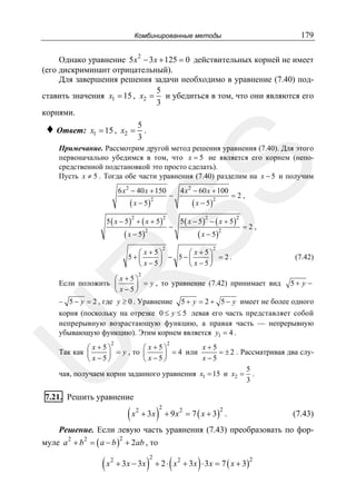 179

Комбинированные методы

Однако уравнение 5 x 2 − 3 x + 125 = 0 действительных корней не имеет
(его дискриминант отрицательный).
Для завершения решения задачи необходимо в уравнение (7.40) под5
ставить значения x1 = 15 , x2 = и убедиться в том, что они являются его
3
корнями.
♦ Ответ: x1 = 15 , x2 = 5 .
3

SS

Примечание. Рассмотрим другой метод решения уравнения (7.40). Для этого
первоначально убедимся в том, что x = 5 не является его корнем (непосредственной подстановкой это просто сделать).
Пусть x ≠ 5 . Тогда обе части уравнения (7.40) разделим на x − 5 и получим

6 x 2 − 40 x + 150

( x − 5)2

5 ( x − 5) + ( x + 5)
2

−

2

( x − 5 )2

=2,

5 ( x − 5) − ( x + 5)
2

−

( x − 5)2

4 x 2 − 60 x + 100

( x − 5 )2

2

2

=2,

2

⎛ x +5⎞
⎛ x +5⎞
5+⎜
⎟ − 5−⎜
⎟ = 2.
⎝ x−5⎠
⎝ x −5⎠

(7.42)

2

R

⎛ x +5⎞
Если положить ⎜
⎟ = y , то уравнение (7.42) принимает вид 5 + y −
⎝ x−5⎠
– 5 − y = 2 , где y ≥ 0 . Уравнение 5 + y = 2 + 5 − y имеет не более одного

U

корня (поскольку на отрезке 0 ≤ y ≤ 5 левая его часть представляет собой
непрерывную возрастающую функцию, а правая часть — непрерывную
убывающую функцию). Этим корнем является y1 = 4 .
2

2

x+5
⎛ x +5⎞
⎛ x +5⎞
Так как ⎜
= ± 2 . Рассматривая два слу⎟ = y , то ⎜
⎟ = 4 или
x−5
⎝ x−5⎠
⎝ x −5⎠
5
чая, получаем корни заданного уравнения x1 = 15 и x2 = .
3

7.21. Решить уравнение

(x

2

+ 3x

)

2

+ 9 x 2 = 7 ( x + 3) .
2

(7.43)

Решение. Если левую часть уравнения (7.43) преобразовать по формуле a 2 + b 2 = ( a − b ) + 2ab , то
2

(x

2

+ 3x − 3x

)

2

(

)

+ 2 ⋅ x 2 + 3 x ⋅ 3 x = 7 ( x + 3)

2

 