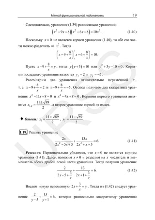Метод функциональной подстановки

19

Следовательно, уравнение (1.39) равносильно уравнению

(x

2

)(

)

− 9 x + 8 x 2 − 6 x + 8 = 10 x 2 .

(1.40)

Поскольку x = 0 не является корнем уравнения (1.40), то обе его час2

ти можно разделить на x . Тогда
8 ⎞⎛
8⎞
⎛
⎜ x − 9 + ⎟ ⎜ x − 6 + ⎟ = 10.
x ⎠⎝
x⎠
⎝

8
2
= y , тогда y ( y + 3) = 10 или y + 3 y − 10 = 0 . Корняx
ми последнего уравнения являются y1 = 2 и y2 = −5 .
Рассмотрим два уравнения относительно переменной x ,
8
8
т. е. x − 9 + = 2 и x − 9 + = −5 . Отсюда получаем два квадратных уравx
x

SS

Пусть x − 9 +

нения x 2 − 11x + 8 = 0 и x 2 − 4 x + 8 = 0 . Корнями первого уравнения являются x1,2 =

11 ± 89
, а второе уравнение корней не имеет.
2
x1 =

11 + 89
11 − 89
, x2 =
.
2
2

R

♦ Ответ:

1.19. Решить уравнение

2x

2

U

2 x − 5x + 3

+

13 x

2

2x + x + 3

= 6.

(1.41)

Решение. Первоначально убедимся, что x = 0 не является корнем
уравнения (1.41). Далее, положим x ≠ 0 и разделим на x числитель и знаменатель обеих дробей левой части уравнения. Тогда получим уравнение
2
3
2x − 5 +
x

+

13
3
2x +1 +
x

Введем новую переменную 2x +
нение

= 6.

(1.42)

3
= y . Тогда из (1.42) следует уравx

2
13
+
= 6 , которое равносильно квадратному уравнению
y − 5 y +1

 