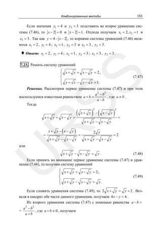 181

Комбинированные методы

Если значения y1 = 4 и y2 = 3 подставить во второе уравнение системы (7.46), то x − 2 = 0 и x − 2 = 1 . Отсюда получаем x1 = 2, x2 = 1 и
x3 = 3 . Так как y = 4 − x − 2 , то корнями системы уравнений (7.46) явля-

ются x1 = 2 , y1 = 4 ; x2 = 1 , y2 = 3 и x3 = 3 , y3 = 3 .

♦ Ответ:

x1 = 2 , y1 = 4 ; x2 = 1 , y2 = 3 ; x3 = 3 , y3 = 3 .

7.23. Решить систему уравнений

SS

⎧ x + y + x − y = 2,
⎪
(7.47)
⎨
⎪ y + x − y − x = 1.
⎩
Решение. Рассмотрим первое уравнение системы (7.47) и при этом
a 2 − b2
, где a ≠ b .
воспользуемся известным равенством a + b =
a −b
Тогда

x+ y + x−

)

x+ y

=

x+ y − x− y

x+ y − x− y

) −(
2

x− y

x+ y − x− y

R

(

(
y =

=

2 y

x+ y − x− y

)

2

=

=2

U

или

x+ y − x− y =

y.

(7.48)

Если принять во внимание первое уравнение системы (7.47) и уравнение (7.48), то получим систему уравнений
⎧ x + y + x − y = 2,
⎪
⎨
⎪ x + y − x − y = y.
⎩

(7.49)

Если сложить уравнения системы (7.49), то 2 x + y = y + 2 . Возведя в квадрат обе части данного уравнения, получаем 4 x − y = 4 .
Из второго уравнения системы (7.47) с помощью равенства a − b =
=

a2 − b2
, где a + b ≠ 0 , получаем
a+b

 