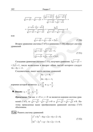 182

Раздел 7

y+ x − y−

=

(
x =

(

y+ x − y− x

)

y+ x + y− x

y+ x

) −(
2

y− x

y+ x + y− x
=

2 x
y+ x + y− x

)

2

=

=1

или
(7.50)

SS

y+ x + y− x =2 x .

Второе уравнение системы (7.47) и уравнение (7.50) образует систему
уравнений
⎧ y + x − y − x = 1,
⎪
⎨
⎪ y + x + y − x = 2 x.
⎩

(7.51)

Складывая уравнения системы (7.51), получаем уравнение 2 y + x =

R

= 2 x + 1 , после возведения в квадрат обеих частей которого следует
4 x − 4 y = −1 .
Следовательно, имеет место система уравнений

⎧4 x − y = 4,
⎪
⎨
⎪4 x − 4 y = −1,
⎩
17
5
и y1 = .
12
3

U

корнями которой являются x1 =

♦ Ответ:

x1 =

5
17
, y1 = .
3
12

Примечание. Так как x = 0 и y = 0 не являются корнями системы урав-

нений (7.47), то

x+ y − x− y ≠ 0 и

x + y + x − y ≠ 0 . По-

этому приведенные выше преобразования уравнений системы (7.47)
обоснованы.

7.24. Решить систему уравнений
2
⎧ 2
⎪ x + 5 y − 4 xy + 2 x − 6 y + 2 = 0,
⎨
⎪3x 2 − 2 y 2 + xy − 3x + 2 y − 1 = 0.
⎩

(7.52)

 
