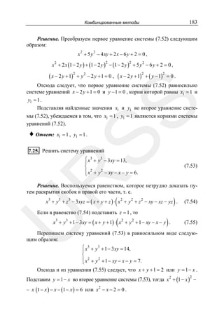 183

Комбинированные методы

Решение. Преобразуем первое уравнение системы (7.52) следующим
образом:
2

2

x + 5 y − 4 xy + 2 x − 6 y + 2 = 0 ,

x + 2 x (1 − 2 y ) + (1 − 2 y ) − (1 − 2 y ) + 5 y − 6 y + 2 = 0 ,
2

2

2

2

( x − 2 y + 1)2 + y 2 − 2 y + 1 = 0 , ( x − 2 y + 1)2 + ( y − 1)2 = 0 .

SS

Отсюда следует, что первое уравнение системы (7.52) равносильно
системе уравнений x − 2 y + 1 = 0 и y − 1 = 0 , корни которой равны x1 = 1 и
y1 = 1 .
Подставляя найденные значения x1 и y1 во второе уравнение системы (7.52), убеждаемся в том, что x1 = 1 , y1 = 1 являются корнями системы
уравнений (7.52).

♦ Ответ:

x1 = 1 , y1 = 1 .

7.25. Решить систему уравнений

⎧ x3 + y 3 − 3 xy = 13,
⎪
⎨
2
⎪ 2
⎩ x + y − xy − x − y = 6.

R

(7.53)

Решение. Воспользуемся равенством, которое нетрудно доказать путем раскрытия скобок в правой его части, т. е.

(

)

x3 + y 3 + z 3 − 3 xyz = ( x + y + z ) ⋅ x 2 + y 2 + z 2 − xy − xz − yz .

U

Если в равенство (7.54) подставить z = 1 , то

(

)

x3 + y 3 + 1 − 3 xy = ( x + y + 1) ⋅ x 2 + y 2 + 1 − xy − x − y .

(7.54)

(7.55)

Перепишем систему уравнений (7.53) в равносильном виде следующим образом:
⎧ x3 + y 3 + 1 − 3xy = 14,
⎪
⎨
2
⎪ 2
⎩ x + y + 1 − xy − x − y = 7.
Отсюда и из уравнения (7.55) следует, что x + y + 1 = 2 или y = 1 − x .

Подставим y = 1 − x во второе уравнение системы (7.53), тогда x 2 + (1 − x ) −
2

– x (1 − x ) − x − (1 − x ) = 6 или x 2 − x − 2 = 0 .

 