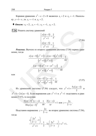184

Раздел 7

Корнями уравнения x 2 − x − 2 = 0 являются x1 = 2 и x2 = −1 . Поскольку y = 1 − x , то y1 = −1 и y2 = 2 .

♦ Ответ:

x1 = 2 , y1 = −1 ; x2 = −1 , y2 = 2 .

7.26. Решить систему уравнений

SS

⎧ y ( xy − 1) 2
= ,
⎪ 2
5
⎪ y +1
(7.56)
⎨
⎪ x ( xy − 1) 1
= .
⎪ 2
2
⎩ x +1
Решение. Вычтем из второго уравнения системы (7.56) первое уравнение, тогда

(

)

(

)= 1 ,

x ( xy − 1) y 2 + 1 − y ( xy − 1) x 2 + 1

( x + 1)( y + 1)
( xy − 1) ( xy + x − yx − y ) 1
=
10
( x + 1)( y + 1)
2

2

2

2

2

2

R

или

( xy − 1)2 ( y − x )

( x + 1)( y + 1)
2

10

2

=

1
.
10

(7.57)

Из уравнений системы (7.56) следует, что y 2 + 1 =

5 y ( xy − 1)

U

и
2
2
x 2 + 1 = 2 x ( xy − 1) . Если выражения для x 2 + 1 и y + 1 подставить в уравнение (7.57), то получим

( y − x) 1 2 ( y − x)
= ,
=1
2
10
xy
10 xy ( xy − 1)

2 ( xy − 1)

2

Подставим выражение y =

или y =

2x
.
2− x

2x
во второе уравнение системы (7.56),
2− x

тогда
⎛ 2 x2
⎞
− 1⎟
x⎜
2
⎜ 2− x ⎟ 1
⎝
⎠ = , 2 x ⎛ 2 x − 1⎞ = x 2 + 1 ,
⎜
2
⎜2− x ⎟
⎟
2
x +1
⎝
⎠

 