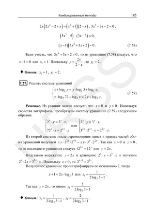 185

Комбинированные методы

(

) (

)

2 x 2 x 2 − 2 + x = x 2 + 1 ( 2 − x ) , 5 x3 − 3 x − 2 = 0 ,

( 5 x − 5 ) − ( 3x − 3) = 0 ,
( x − 1) ( 5 x + 5 x + 2 ) = 0 .
3

2

(7.58)

Если учесть, что 5 x 2 + 5 x + 2 > 0 , то из уравнения (7.58) следует, что
2x
x − 1 = 0 или x1 = 1 . Поскольку y =
, то y1 = 2 .
2− x
x1 = 1 , y1 = 2 .

SS

♦ Ответ:

7.27. Решить систему уравнений

⎧ x + log 2 y = y ⋅ log 2 3 + log 2 x,
⎪
⎨
⎪ x ⋅ log 2 72 + log 2 x = 2 y + log 2 y.
⎩

(7.59)

Решение. Из условия задачи следует, что x > 0 и y > 0 . Используя
свойства логарифмов, преобразуем систему уравнений (7.59) следующим
образом:

R

⎧ 2 x ⋅ y = 3 y ⋅ x,
⎧ 2 x ⋅ y = 3 y ⋅ x,
⎪
⎪
или ⎨
⎨
⎪72 x ⋅ x = 22 y ⋅ y
⎪32 x ⋅ 23 x ⋅ x = 22 y ⋅ y.
⎩
⎩
Из второй системы после перемножения левых и правых частей обо2x

их уравнений получаем x y ⋅ 3 ⋅ 2

4x

y
2y
= x y ⋅ 3 ⋅ 2 . Так как x > 0 и y > 0 ,

U

то из последнего уравнения следует 12

2x

y

= 12 или y = 2 x .
x

y

Подставим выражение y = 2 x в уравнение 2 ⋅ y = 3 ⋅ x и получим

2 x ⋅ 2 x = 32 x ⋅ x . Поскольку x > 0 , то 2 x +1 = 32 x .
Полученное уравнение прологарифмируем по основанию 2, тогда
x + 1 = 2 x ⋅ log 2 3 или x1 =

Так как y = 2 x , то имеем y1 =

♦ Ответ:

x1 =

1
.
2 log 2 3 − 1

2
.
2 log 2 3 − 1

1
2
, y1 =
.
2 log 2 3 − 1
2 log 2 3 − 1

 