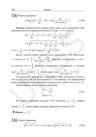 186

Раздел 7

7.28. Решить уравнение
3
5π
⎛
⎞
⎛
⎞
4 ⋅ log 4 ⎜ 6 x 2 + 2 + 13 ⎟ = 2 cos ⎜
⎟+7.
⎝ 14 + sin π x ⎠
8x
⎝
⎠

(7.60)

Решение. Первоначально оценим снизу левую часть уравнения (7.60),
применяя для этого неравенство Коши (3.1) при n = 6 . Так как
3
1
1
1
6 x2 + 2 = 2 x2 + 2 x2 + 2 x2 + 2 + 2 + 2 ≥
8x
8x
8x
8x
2

2

2

1
2

⋅

1
2

⋅

1
2

= 6⋅

1
= 3,
2

SS

≥ 6 ⋅ 6 2x ⋅ 2x ⋅ 2x ⋅

8x

8x

8x

3
3
⎛
⎞
то 6 x 2 + 2 + 13 ≥ 16 или 4 ⋅ log 4 ⎜ 6 x 2 + 2 + 13 ⎟ ≥ 8 .
8x
8x
⎝
⎠

Далее, оценим сверху правую часть уравнения (7.60). Поскольку
π
5π
5π
≤
≤
. Известно, что функция y = cos x
−1 ≤ sin π x ≤ 1 , то
3 14 + sin π x 13

на отрезке 0 ≤ x ≤

π

2

является непрерывно убывающей и поэтому

U

R

5π
π 1
5π
⎛
⎞
⎛
⎞
cos ⎜
⎟ ≤ cos = . В этой связи 2 cos ⎜
⎟+7 ≤8.
14 + sin π x ⎠
3 2
14 + sin π x ⎠
⎝
⎝
Следовательно, равенство в уравнении (7.60) достигается только в
том случае, когда обе его части равны 8. А это означает, что примененное
выше неравенство Коши обращается в равенство и, кроме того, sin π x = 1 .
Таким образом, имеем систему уравнений
1
⎧ 2
⎪2 x = 2 ,
8x
(7.61)
⎨
⎪sin π x = 1.
⎩
1
2

Из первого уравнения системы (7.61) получаем x1, 2 = ± . Однако

1
удовлетворяет второму уравнению системы (7.61).
2
1
Ответ: x1, = .
2

только x1, =

♦

7.29. Решить уравнение
8 x − 2 x − 6 + 1 = x ⋅ (1 − log 5 x ) ⋅
2

(

2

)

x − 4x + 3 + 1 .

(7.62)

 