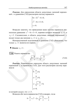Комбинированные методы

187

Решение. Для определения области допустимых значений переменной x в уравнении (7.62) рассмотрим систему неравенств
⎧8 x − 2 x 2 − 6 ≥ 0,
⎪
⎪ 2
⎨ x − 4 x + 3 ≥ 0,
⎪
⎪ x > 0.
⎩

Нетрудно заметить, что приведенная выше система неравенств рав-

♦ Ответ:

SS

носильна уравнению x 2 − 4 x + 3 = 0 , корнями которого являются x1 = 1 и
x2 = 3 . Следовательно, в область допустимых значений переменной x
входят только два значения x1 = 1 и x2 = 3 .
Непосредственной подстановкой в уравнение (7.62) убеждаемся, что
только x1 = 1 является его корнем.
x1 = 1 .

7.30. Решить неравенство

9
9
< x− x− .
x
x

R

9−

(7.63)

U

Решение. Первоначально определим область допустимых значений
переменной x в неравенстве (7.63). Для этого рассмотрим систему неравенств
⎧ 9
⎪9 − x ≥ 0,
⎪
⎪ 9
⎪ x − ≥ 0,
⎪
x
⎨
⎪
⎪ x − x − 9 > 0,
⎪
x
⎪
⎪ x ≠ 0,
⎩

из которой следует, что x ≥ 3 .
Возведем обе части неравенства (7.63) в квадрат, тогда
9−

9
9
9
2
< x − 2x ⋅ x − + x −
x
x
x

 