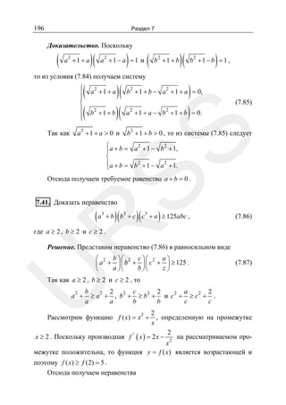 196

Раздел 7

Доказательство. Поскольку

(

2

a +1 + a

)(

)

2

a +1 − a = 1 и

(

2

b +1 + b

то из условия (7.84) получаем систему

(
(

⎧
⎪
⎪
⎨
⎪
⎪
⎩

2

a2 + 1 + a > 0 и

)

)
b + 1 + b ) = 0.

2

2

2

b +1 − b = 1 ,

2

a + 1 + a = 0,

(7.85)

2

b 2 + 1 + b > 0 , то из системы (7.85) следует

SS

Так как

)( b + 1 + b −
b + 1 + b )( a + 1 + a −
2

a +1 + a

)(

2
2
⎧
⎪a + b = a + 1 − b + 1,
⎨
⎪a + b = b 2 + 1 − a 2 + 1.
⎩

Отсюда получаем требуемое равенство a + b = 0 .
7.41. Доказать неравенство
3

)(

)(

)

+ b b3 + c c3 + a ≥ 125abc ,

R

(a

(7.86)

где a ≥ 2 , b ≥ 2 и c ≥ 2 .

Решение. Представим неравенство (7.86) в равносильном виде

U

⎛ 2 b ⎞⎛ 2 c ⎞⎛ 2 a ⎞
⎜ a + ⎟ ⎜ b + ⎟ ⎜ c + ⎟ ≥ 125 .
a ⎠⎝
b ⎠⎝
z⎠
⎝

(7.87)

Так как a ≥ 2 , b ≥ 2 и c ≥ 2 , то

a2 +

b
2
c
2
a
2
≥ a 2 + , b2 + ≥ b2 + и c 2 + ≥ c 2 + .
a
a
b
b
c
c

2
, определенную на промежутке
x
2
x ≥ 2 . Поскольку производная f / ( x ) = 2 x − 2 на рассматриваемом проx
межутке положительна, то функция y = f ( x) является возрастающей и
Рассмотрим функцию f ( x) = x 2 +

поэтому f ( x) ≥ f (2) = 5 .
Отсюда получаем неравенства

 