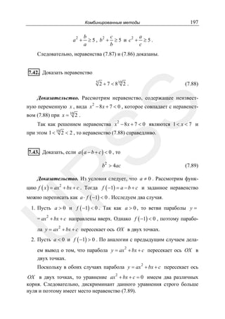 197

Комбинированные методы

2

a +

b
c
a
2
2
≥5, b + ≥5 и c + ≥5.
a
b
c

Следовательно, неравенства (7.87) и (7.86) доказаны.
7.42. Доказать неравенство
5

2 + 7 < 8 10 2 .

(7.88)

Доказательство. Рассмотрим неравенство, содержащее неизвест-

SS

ную переменную x , вида x 2 − 8 x + 7 < 0 , которое совпадает с неравенством (7.88) при x = 10 2 .

Так как решением неравенства x 2 − 8 x + 7 < 0 являются 1 < x < 7 и

при этом 1 < 10 2 < 2 , то неравенство (7.88) справедливо.
7.43. Доказать, если a ( a − b + c ) < 0 , то
2

b > 4ac

(7.89)

R

Доказательство. Из условия следует, что a ≠ 0 . Рассмотрим функ-

цию f ( x ) = ax 2 + bx + c . Тогда f ( −1) = a − b + c и заданное неравенство

можно переписать как a ⋅ f ( −1) < 0 . Исследуем два случая.
1. Пусть a > 0 и f ( −1) < 0 . Так как a > 0 , то ветви параболы y =
= ax + bx + c направлены вверх. Однако f ( −1) < 0 , поэтому парабо-

U

2

2

ла y = ax + bx + c пересекает ось OX в двух точках.

2. Пусть a < 0 и f ( −1) > 0 . По аналогии с предыдущим случаем дела2

ем вывод о том, что парабола y = ax + bx + c пересекает ось OX в
двух точках.
2

Поскольку в обоих случаях парабола y = ax + bx + c пересекает ось
OX в двух точках, то уравнение ax 2 + bx + c = 0 имеем два различных
корня. Следовательно, дискриминант данного уравнения строго больше
нуля и поэтому имеет место неравенство (7.89).

 