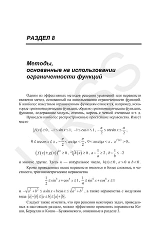 РАЗДЕЛ 8

SS

Методы,
основанные на использовании
ограниченности функций

R

Одним из эффективных методов решения уравнений или неравенств
является метод, основанный на использовании ограниченности функций.
К наиболее известным ограниченным функциям относятся, например, некоторые тригонометрические функции; обратно тригонометрические функции;
функции, содержащие модуль, степень, корень с четной степенью и т. д.
Приведем наиболее распространенные простейшие неравенства. Имеет
место
f ( x) ≥ 0 , −1 ≤ sin x ≤ 1 , −1 ≤ cos x ≤ 1 , −

0 ≤ arccos x ≤ π , −

U

( f ( x ) ± g ( x ))

2n

π

2

< arctgx <

≥0,

2n

π

2

π
2

≤ arcsin x ≤

π
2

,

f ( x)
, 0 < arcctgx < π , a
>0,

h ( x) ≥ 0 , a +

1
1
≥ 2 , b + ≤ −2
a
b

и многие другие. Здесь n — натуральное число, h( x) ≥ 0 , a > 0 и b < 0 .
Кроме приведенных выше неравенств имеются и более сложные, в частности, тригонометрические неравенства
1
1
≤ sin 4 x + cos 4 x ≤ 1 , ≤ sin 6 x + cos 6 x ≤ 1
2
4

и − a 2 + b 2 ≤ a sin x + b cos x ≤ a 2 + b 2 , а также неравенства с модулями
вида a − b ≤ a ± b ≤ a + b .
Следует также отметить, что при решении некоторых задач, приведенных в настоящем разделе, можно эффективно применять неравенства Коши, Бернулли и Коши—Буняковского, описанные в разделе 3.

 