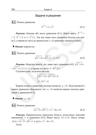200

Раздел 8

Задачи и решения
8.1. Решить уравнение
2x

2

+1

= 1 − x8 .

(8.1)

Решение. Оценим обе части уравнения (8.1). Имеет место 2 x
x

2

2

+1

=

8

SS

= 2 ⋅ 2 ≥ 2 и 1 − x ≤ 1 . Так как левая часть уравнения больше или равна 2, а правая ее часть не превосходит 1, то уравнение корней не имеет.

♦ Ответ: корней нет.
8.2. Решить уравнение

x2 + 4 + x2 + 1 = 3 − 5x2 .

Решение. Нетрудно видеть, что левая часть уравнения (8.2)

(8.2)

x2 + 4 +

+ x 2 + 1 ≥ 2 + 1 = 3 , а правая его часть 3 − 5 x 2 ≤ 3 .
Следовательно, получаем систему

R

⎧ x 2 + 4 + x 2 + 1 = 3,
⎪
⎨
⎪3 − 5 x 2 = 3.
⎩

Корнем второго уравнения системы является x1 = 0 . Подстановкой в

U

первое уравнение убеждаемся, что x1 = 0 является корнем системы уравнений и уравнения (8.2).

♦ Ответ:

x1 = 0 .

8.3. Решить уравнение
x − 2 + 4 − x = x 2 − 6 x + 11 .

(8.3)

Решение. Первоначально определим область допустимых значений
переменной x в уравнении (8.3). Имеет место 2 ≤ x ≤ 4 . Пусть теперь
2

f ( x) = x − 2 + 4 − x и g ( x) = x − 6 x + 11 .
Тогда

 