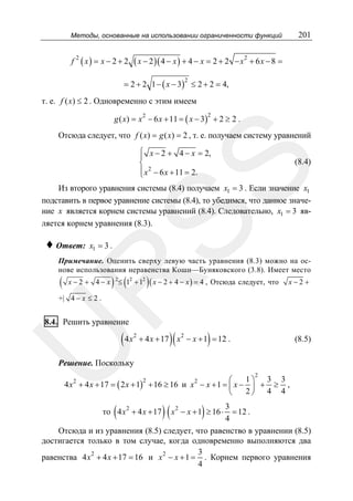 201

Методы, основанные на использовании ограниченности функций

f

2

( x ) = x − 2 + 2 ( x − 2 )( 4 − x ) + 4 − x = 2 + 2

2

−x + 6x − 8 =

= 2 + 2 1 − ( x − 3) ≤ 2 + 2 = 4,
2

т. е. f ( x) ≤ 2 . Одновременно с этим имеем
g ( x) = x 2 − 6 x + 11 = ( x − 3) + 2 ≥ 2 .
2

Отсюда следует, что f ( x) = g ( x) = 2 , т. е. получаем систему уравнений
⎧
⎪ x − 2 + 4 − x = 2,
⎨
⎪ x 2 − 6 x + 11 = 2.
⎩

SS

(8.4)

Из второго уравнения системы (8.4) получаем x1 = 3 . Если значение x1
подставить в первое уравнение системы (8.4), то убедимся, что данное значение x является корнем системы уравнений (8.4). Следовательно, x1 = 3 является корнем уравнения (8.3).

♦ Ответ:

x1 = 3 .

Примечание. Оценить сверху левую часть уравнения (8.3) можно на основе использования неравенства Коши—Буняковского (3.8). Имеет место

) ≤ (1

) ( x − 2 + 4 − x ) = 4 , Отсюда следует, что

R

(

x−2 + 4− x

2

2

+ 12

x−2 +

+| 4 − x ≤ 2 .

8.4. Решить уравнение

U

(4x

2

)(

)

+ 4 x + 17 x 2 − x + 1 = 12 .

(8.5)

Решение. Поскольку
2

1⎞ 3 3
2
⎛
4 x 2 + 4 x + 17 = ( 2 x + 1) + 16 ≥ 16 и x 2 − x + 1 = ⎜ x − ⎟ + ≥ ,
2⎠ 4 4
⎝

(

) (x

)

3
= 12 .
4
Отсюда и из уравнения (8.5) следует, что равенство в уравнении (8.5)
достигается только в том случае, когда одновременно выполняются два
3
2
равенства 4 x + 4 x + 17 = 16 и x 2 − x + 1 = . Корнем первого уравнения
4

то 4 x 2 + 4 x + 17

2

− x + 1 ≥ 16 ⋅

 