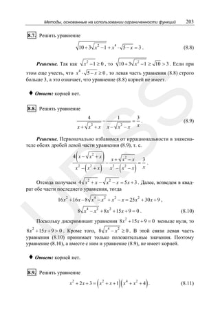 Методы, основанные на использовании ограниченности функций

203

8.7. Решить уравнение
10 + 3 x 2 − 1 + x 4 ⋅ 5 − x = 3 .
x 2 − 1 ≥ 0 , то

Решение. Так как

(8.8)

10 + 3 x 2 − 1 ≥ 10 > 3 . Если при

этом еще учесть, что x 4 ⋅ 5 − x ≥ 0 , то левая часть уравнения (8.8) строго
больше 3, а это означает, что уравнение (8.8) корней не имеет.

SS

♦ Ответ: корней нет.
8.8. Решить уравнение

4

x + x2 + x

−

1

x − x2 − x

=

3
.
x

(8.9)

Решение. Первоначально избавимся от иррациональности в знаменателе обеих дробей левой части уравнения (8.9), т. е.

(

4 x − x2 + x
2

(

2

)

2

(

x2 − x
2

x − x −x

R

x − x +x

)− x+

)

=

3
.
x

Отсюда получаем 4 x 2 + x − x 2 − x = 5 x + 3 . Далее, возведем в квадрат обе части последнего уравнения, тогда
16 x 2 + 16 x − 8 x 4 − x 2 + x 2 − x = 25 x 2 + 30 x + 9 ,

U

8 x 4 − x 2 + 8 x 2 + 15 x + 9 = 0 .

(8.10)

2

Поскольку дискриминант уравнения 8 x + 15 x + 9 = 0 меньше нуля, то

2

8 x + 15 x + 9 > 0 . Кроме того, 8 x 4 − x 2 ≥ 0 . В этой связи левая часть
уравнения (8.10) принимает только положительные значения. Поэтому
уравнение (8.10), а вместе с ним и уравнение (8.9), не имеет корней.

♦ Ответ: корней нет.
8.9. Решить уравнение

(

)(

)

x2 + 2 x + 3 = x2 + x + 1 x4 + x2 + 4 .

(8.11)

 