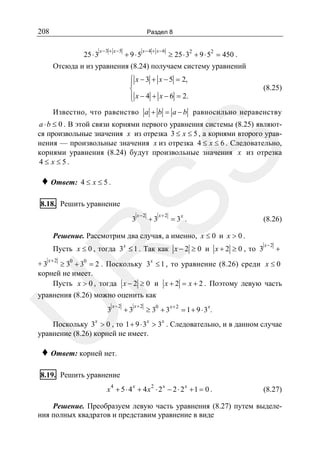 208

Раздел 8

25 ⋅ 3

x −3 + x −5

+ 9⋅5

x− 4 + x −6

≥ 25 ⋅ 32 + 9 ⋅ 52 = 450 .

Отсюда и из уравнения (8.24) получаем систему уравнений
⎧ x − 3 + x − 5 = 2,
⎪
⎨
⎪ x − 4 + x − 6 = 2.
⎩

(8.25)

Известно, что равенство a + b = a − b равносильно неравенству

SS

a ⋅ b ≤ 0 . В этой связи корнями первого уравнения системы (8.25) являются произвольные значения x из отрезка 3 ≤ x ≤ 5 , а корнями второго уравнения — произвольные значения x из отрезка 4 ≤ x ≤ 6 . Следовательно,
корнями уравнения (8.24) будут произвольные значения x из отрезка
4≤ x≤5.

♦ Ответ: 4 ≤ x ≤ 5 .

8.18. Решить уравнение

3

x−2

+3

x+2

x

=3 .

(8.26)

Решение. Рассмотрим два случая, а именно, x ≤ 0 и x > 0 .

R

Пусть x ≤ 0 , тогда 3x ≤ 1 . Так как x − 2 ≥ 0 и x + 2 ≥ 0 , то 3

x− 2

+

x+ 2

0
0
x
+3
≥ 3 + 3 = 2 . Поскольку 3 ≤ 1 , то уравнение (8.26) среди x ≤ 0
корней не имеет.
Пусть x > 0 , тогда x − 2 ≥ 0 и x + 2 = x + 2 . Поэтому левую часть

уравнения (8.26) можно оценить как
x−2

U
3

+3

x+2

0

≥ 3 +3

x+2

x

= 1+ 9 ⋅3 .

Поскольку 3x > 0 , то 1 + 9 ⋅ 3x > 3x . Следовательно, и в данном случае
уравнение (8.26) корней не имеет.

♦ Ответ: корней нет.

8.19. Решить уравнение
x4 + 5 ⋅ 4 x + 4 x2 ⋅ 2x − 2 ⋅ 2x + 1 = 0 .

(8.27)

Решение. Преобразуем левую часть уравнения (8.27) путем выделения полных квадратов и представим уравнение в виде

 