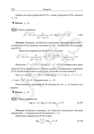 210

Раздел 8

Корнем системы уравнений (8.31), а также уравнения (8.30), является
x1 = 0 .

♦ Ответ:

x1 = 0 .

8.21. Решить уравнение
x2 + 2 x + 4 +

4
2

x + 2x + 4

(

)

= 4 − log 3 x 4 + x 2 + 1 .
2

8.32)

SS

Решение. Очевидно, что областью допустимых значений переменной x
в уравнении (8.32) являются числовая ось OX . Оценим обе части уравнения (8.32).
Используя неравенство Коши (3.3), получаем
2

x + 2x + 4 +

⎛ x2 + 2x + 4
= 2⋅⎜
+
⎜
2
x2 + 2x + 4
⎝
4

(

⎞
⎟≥4
x2 + 2 x + 4 ⎟
⎠
2

)

Поскольку x 4 + x 2 + 1 ≥ 1 , то log3 x 4 + x 2 + 1 ≥ 0 и правая часть урав2
нения (8.32) не превосходит 4. Отсюда следует, что равенство в уравнении
(8.32) достигается только в том случае, когда обе его части равны 4.

(

)

(

)

R

Пусть 4 − log3 x 4 + x 2 + 1 = 4 , тогда log 2 x 4 + x 2 + 1 = 0 , x 4 + x 2 + 1 =
2

(

)

= 1 или x 2 x 2 + 1 = 0 . Следовательно, x1 = 0 .

Подстановкой в уравнение (8.32) убеждается, что x1 = 0 является его
корнем.

U

♦ Ответ:

x1 = 0 .

8.22. Решить неравенство
log 2 ( x − 1) − log 2 ( x + 1) + log x +1 2 > 0 .

(8.33)

x −1

Решение. Нетрудно установить, что областью допустимых значений
переменной x в неравенстве (8.33) являются x > 1 .
Перепишем неравенство (8.33) в виде
log 2

x −1
+ log x +1 2 > 0 .
x +1
x −1

(8.34)

 