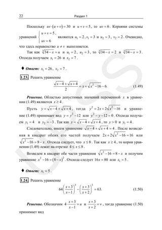 22

Раздел 1

Поскольку uv ⋅ ( u + v ) = 30 и u + v = 5 , то uv = 6 . Корнями системы

⎧ u+v =5 ,
⎪
являются u1 = 2 , v1 = 3 и u2 = 3 , v2 = 2 . Очевидно,
уравнений ⎨
⎪ uv = 6
⎩
что здесь неравенство u ≠ v выполняется.
Так как 3 34 − x = u и u1 = 2 , u2 = 3 , то 3 34 − x = 2 и 3 34 − x = 3 .
Отсюда получаем x1 = 26 и x2 = 7 .
x1 = 26 , x2 = 7 .

SS

♦ Ответ:

1.23. Решить уравнение

x−4 + x+4
= x + x 2 − 16 − 6.
2

(1.49)

Решение. Областью допустимых значений переменной x в уравнении (1.49) являются x ≥ 4 .

Пусть

y = x − 4 + x + 4 , тогда

y 2 = 2 x + 2 x 2 − 16

2

и уравне-

2

ние (1.49) принимает вид y = y − 12 или y − y − 12 = 0 . Отсюда получаем y1 = 4 и y2 = −3 . Так как y = x − 4 + x + 4 , то y > 0 и y1 = 4 .

R

Следовательно, имеем уравнение

x − 4 + x + 4 = 4 . После возведе-

ния в квадрат обеих его частей получаем 2 x + 2 x 2 − 16 = 16 или
x 2 − 16 = 8 − x . Отсюда следует, что x ≤ 8 . Так как x ≥ 4 , то корни уравнения (1.49) лежат на отрезке 4 ≤ x ≤ 8 .

U

Возведем в квадрат обе части уравнения

x 2 − 16 = 8 − x и получим

уравнение x − 16 = ( 8 − x ) . Отсюда следует 16 x = 80 или x1 = 5 .
2

2

♦ Ответ:

x1 = 5 .

1.24. Решить уравнение
3

3

⎛ x +3⎞ ⎛ x +3⎞
64 ⎜
⎟ −⎜
⎟ = 63.
⎝ x −1 ⎠ ⎝ x + 2 ⎠

Решение. Обозначим 4 ⋅

принимает вид

(1.50)

x+3
x+3
= v , тогда уравнение (1.50)
=u и
x −1
x+2

 