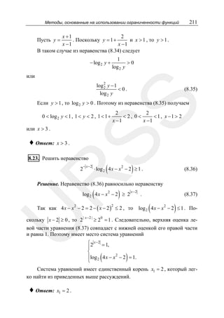 211

Методы, основанные на использовании ограниченности функций

x +1
2
. Поскольку y = 1 +
и x > 1 , то y > 1 .
x −1
x −1
В таком случае из неравенства (8.34) следует

Пусть y =

− log 2 y +

1
>0
log 2 y

или
2

log 2 y − 1
< 0.
log 2 y

(8.35)

SS

Если y > 1 , то log 2 y > 0 . Поэтому из неравенства (8.35) получаем
0 < log 2 y < 1 , 1 < y < 2 , 1 < 1 +

или x > 3 .

♦ Ответ:

2
2
< 2, 0<
< 1 , x −1 > 2
x −1
x −1

x >3.

8.23. Решить неравенство

− x−2

(

)

⋅ log 2 4 x − x 2 − 2 ≥ 1 .

R

2

(8.36)

Решение. Неравенство (8.36) равносильно неравенству

(

)

log 2 4 x − x 2 − 2 ≥ 2

x−2

Так как 4 x − x 2 − 2 = 2 − ( x − 2 ) ≤ 2 , то

U

2

скольку x − 2 ≥ 0 , то 2

| x− 2 |

.

(8.37)

(

)

log 2 4 x − x 2 − 2 ≤ 1 . По-

0

≥ 2 = 1 . Следовательно, верхняя оценка ле-

вой части уравнения (8.37) совпадает с нижней оценкой его правой части
и равна 1. Поэтому имеет место система уравнений
⎧2 x − 2 = 1,
⎪
⎨
⎪log 4 x − x 2 − 2 = 1.
⎩ 2

(

)

Система уравнений имеет единственный корень x1 = 2 , который легко найти из приведенных выше рассуждений.

♦ Ответ:

x1 = 2 .

 