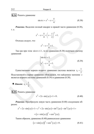 212

Раздел 8

8.24. Решить уравнение
sin π x = x 2 − x +

5
.
4

(8.38)

Решение. Выделим полный квадрат в правой части уравнения (8.38),
т. е.
x2 − x +

2

5 ⎛
1⎞
= ⎜ x − ⎟ +1.
4 ⎝
2⎠

SS

Отсюда следует, что
x2 − x +

5
≥1.
4

Так как при этом sin π x ≤ 1 , то из уравнения (8.38) получаем систему
уравнений
⎧sin π x = 1,
⎪
⎨ 2
5
⎪ x − x + = 1.
⎩
4

(8.39)

1
.
2
Подстановкой в первое уравнение убеждаемся, что найденное значение x
является корнем системы уравнений (8.39) и уравнения (8.38).

R

Единственным корнем второго уравнения системы является x1 =

x1 =

1
.
2

U

♦ Ответ:

8.25. Решить уравнение
x 2 + 2 x ⋅ sin ( xy ) + 1 = 0 .

(8.40)

Решение. Преобразуем левую часть уравнения (8.40) следующим образом:
x 2 + 2 x ⋅ sin ( xy ) + 1 = x 2 + 2 x ⋅ sin ( xy ) + sin 2 ( xy ) − sin 2 ( xy ) + 1 =
= ( x + sin ( xy ) ) + cos 2 ( xy ) .
2

Таким образом, уравнение (8.40) равносильно уравнению

( x + sin ( xy ) )

2

+ cos 2 ( xy ) = 0 .

(8.41)

 