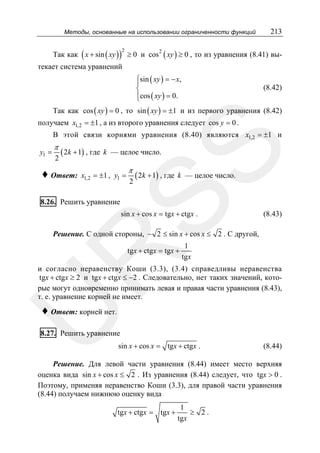 Методы, основанные на использовании ограниченности функций

213

Так как ( x + sin ( xy ) ) ≥ 0 и cos 2 ( xy ) ≥ 0 , то из уравнения (8.41) вы2

текает система уравнений
⎧sin ( xy ) = − x,
⎪
⎨
⎪cos ( xy ) = 0.
⎩

(8.42)

Так как cos ( xy ) = 0 , то sin ( xy ) = ±1 и из первого уравнения (8.42)
получаем x1,2 = ±1 , а из второго уравнения следует cos y = 0 .
В этой связи корнями уравнения (8.40) являются x1,2 = ±1 и

π
2

( 2k + 1) , где

♦ Ответ:

SS

y1 =

k — целое число.

x1,2 = ±1 , y1 =

π

2

( 2k + 1) , где

k — целое число.

8.26. Решить уравнение

sin x + cos x = tgx + ctgx .

(8.43)

Решение. С одной стороны, − 2 ≤ sin x + cos x ≤ 2 . С другой,

R

tgx + ctgx = tgx +

1
tgx

и согласно неравенству Коши (3.3), (3.4) справедливы неравенства
tgx + ctgx ≥ 2 и tgx + ctgx ≤ −2 . Следовательно, нет таких значений, которые могут одновременно принимать левая и правая части уравнения (8.43),
т. е. уравнение корней не имеет.

U

♦ Ответ: корней нет.

8.27. Решить уравнение
sin x + cos x = tgx + ctgx .

(8.44)

Решение. Для левой части уравнения (8.44) имеет место верхняя
оценка вида sin x + cos x ≤ 2 . Из уравнения (8.44) следует, что tgx > 0 .
Поэтому, применяя неравенство Коши (3.3), для правой части уравнения
(8.44) получаем нижнюю оценку вида
tgx + ctgx = tgx +

1
≥ 2.
tgx

 