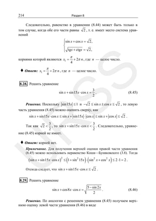 214

Раздел 8

Следовательно, равенство в уравнении (8.44) может быть только в
том случае, когда обе его части равны 2 , т. е. имеет место система уравнений
⎧sin x + cos x = 2,
⎪
⎨
⎪ tgx + ctgx = 2,
⎩

корнями которой являются x1 =
x1 =

π

4

+ 2π n , где n — целое число.

+ 2π n , где n — целое число.

SS

♦ Ответ:

π

4

8.28. Решить уравнение

sin x + sin15 x ⋅ cos x =

3
.
2

(8.45)

Решение. Поскольку sin15 x ≤ 1 и − 2 ≤ sin x ± cos x ≤ 2 , то левую
часть уравнения (8.45) можно оценить сверху, как

R

sin x + sin15 x ⋅ cos x ≤ sin x + sin15 x ⋅ cos x ≤ sin x + cos x ≤ 2 .

3
3
, то sin x + sin15 x ⋅ cos x < . Следовательно, уравне2
2
ние (8.45) корней не имеет.

Так как

2<

♦ Ответ: корней нет.

U

Примечание. Для получения верхней оценки правой части уравнения
(8.45) можно использовать неравенство Коши—Буняковского (3.8). Тогда

( sin x + sin15 x ⋅ cos x )2 ≤ (1 + sin 2 15 x ) ⋅ ( sin 2 x + cos2 x ) ≤ 2 ⋅1 = 2 .

Отсюда следует, что sin x + sin15 x ⋅ cos x ≤ 2 .

8.29. Решить уравнение
sin x + cos8 x ⋅ cos x =

5 − sin 2 x
.
2

(8.46)

Решение. По аналогии с решением уравнения (8.45) получаем верхнюю оценку левой части уравнения (8.46) в виде

 